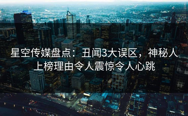 星空传媒盘点:丑闻3大误区,神秘人上榜理由令人震惊令人心跳 星空传媒盘点:丑闻3大误区,神秘人上榜理由令人震惊令人心跳