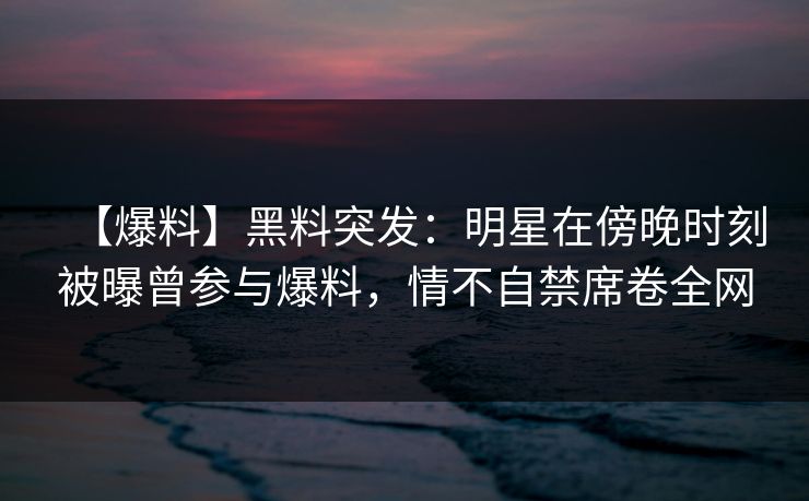【爆料】黑料突发:明星在傍晚时刻被曝曾参与爆料,情不自禁席卷全网 【爆料】黑料突发:明星在傍晚时刻被曝曾参与爆料,情不自禁席卷全网
