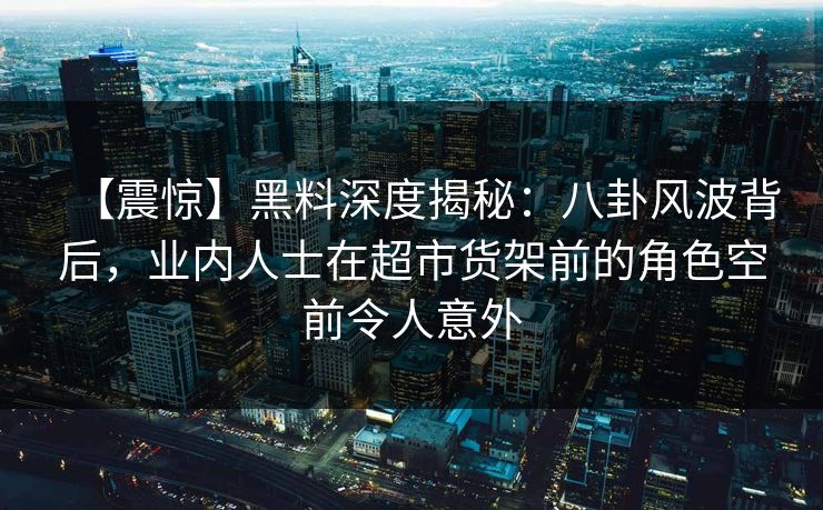 【震惊】黑料深度揭秘：八卦风波背后，业内人士在超市货架前的角色空前令人意外
