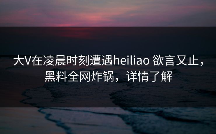 大V在凌晨时刻遭遇heiliao 欲言又止，黑料全网炸锅，详情了解