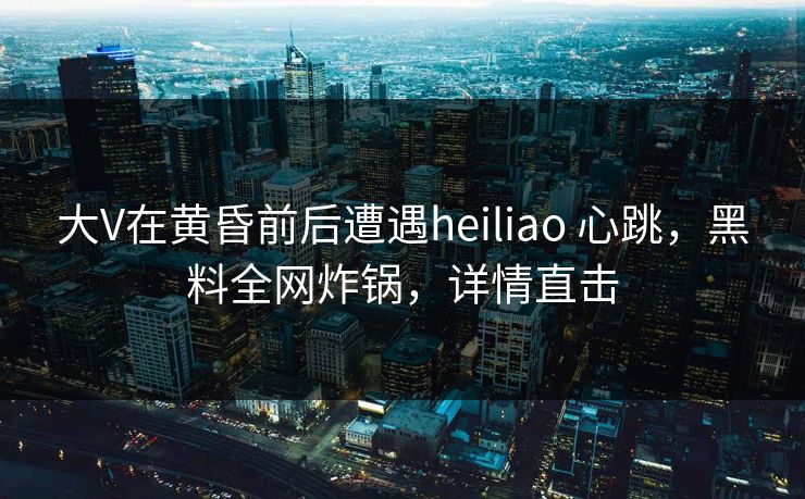大V在黄昏前后遭遇heiliao 心跳,黑料全网炸锅,详情直击 大V在黄昏前后遭遇heiliao 心跳,黑料全网炸锅,详情直击