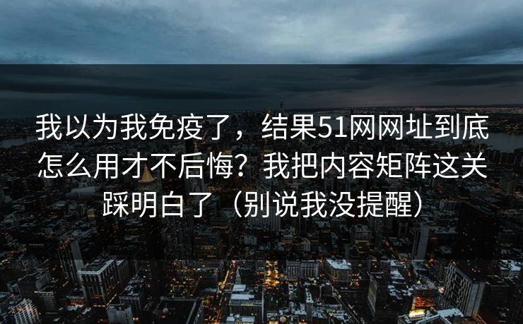 我以为我免疫了,结果51网网址到底怎么用才不后悔?我把内容矩阵这关踩明白了(别说我没提醒) 我以为我免疫了,结果51网网址到底怎么用才不后悔?我把内容矩阵这关踩明白了(别说我没提醒)