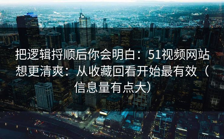 把逻辑捋顺后你会明白：51视频网站想更清爽：从收藏回看开始最有效（信息量有点大）