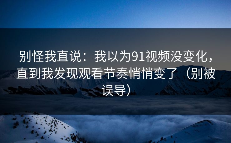 别怪我直说:我以为91视频没变化,直到我发现观看节奏悄悄变了(别被误导) 别怪我直说:我以为91视频没变化,直到我发现观看节奏悄悄变了(别被误导)