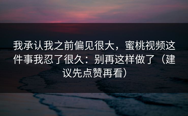 我承认我之前偏见很大，蜜桃视频这件事我忍了很久：别再这样做了（建议先点赞再看）