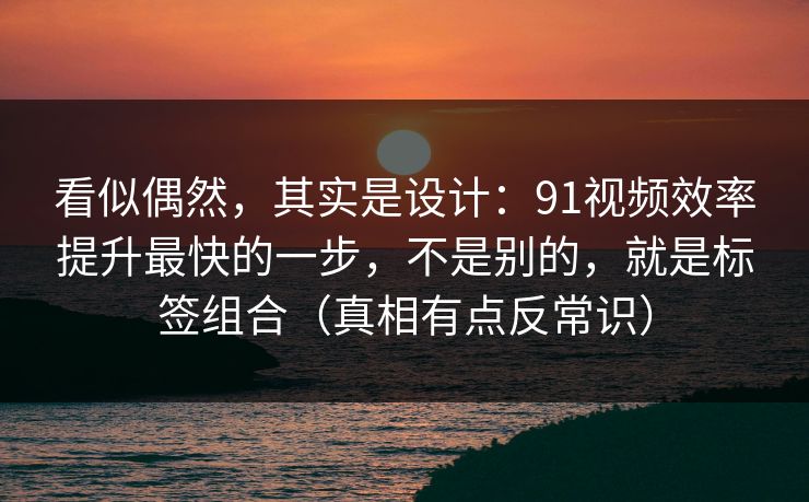 看似偶然，其实是设计：91视频效率提升最快的一步，不是别的，就是标签组合（真相有点反常识）
