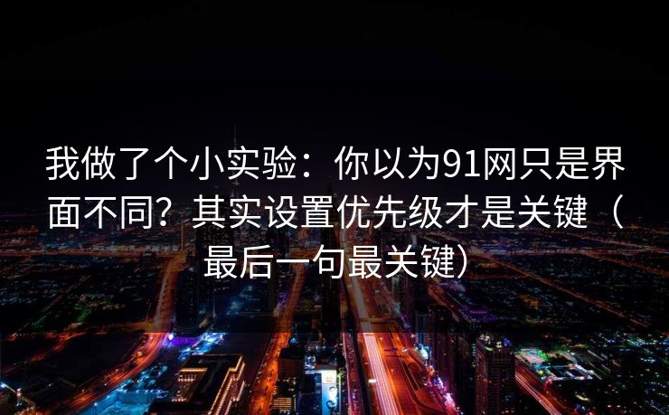 我做了个小实验：你以为91网只是界面不同？其实设置优先级才是关键（最后一句最关键）