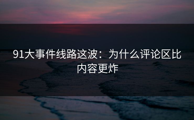 91大事件线路这波：为什么评论区比内容更炸