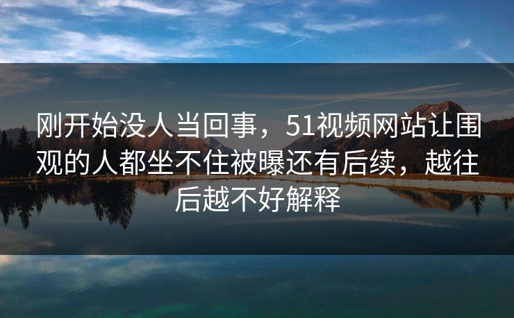 刚开始没人当回事，51视频网站让围观的人都坐不住被曝还有后续，越往后越不好解释